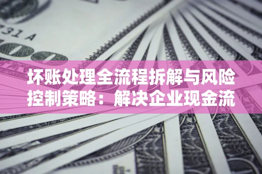 武汉坏账处理全流程拆解与风险控制策略：解决企业现金流顽疾的实战指南