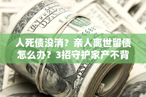 武汉人死债没消？亲人离世留债怎么办？3招守护家产不背锅
