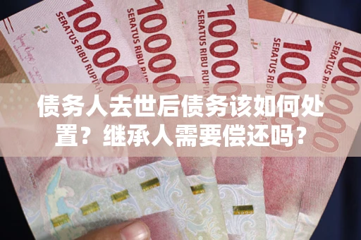 武汉债务人去世后债务该如何处置？继承人需要偿还吗？