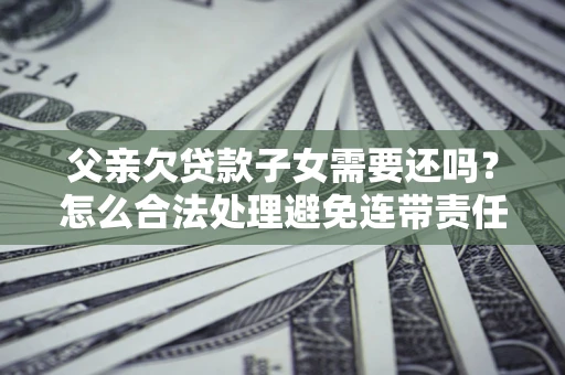 武汉父亲欠贷款子女需要还吗？怎么合法处理避免连带责任？